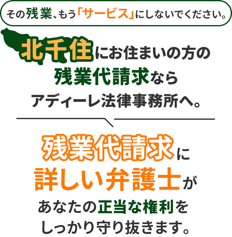 その残業、もう「サービス」にしないでください。北千住にお住まいの方の残業代請求ならアディーレ法律事務所へ。残業代請求に詳しい弁護士があなたの正当な権利をしっかり守り抜きます。